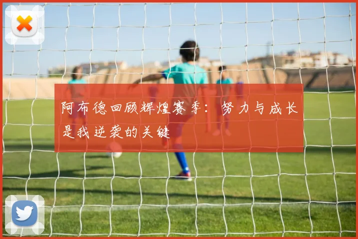 阿布德回顾辉煌赛季：努力与成长是我逆袭的关键