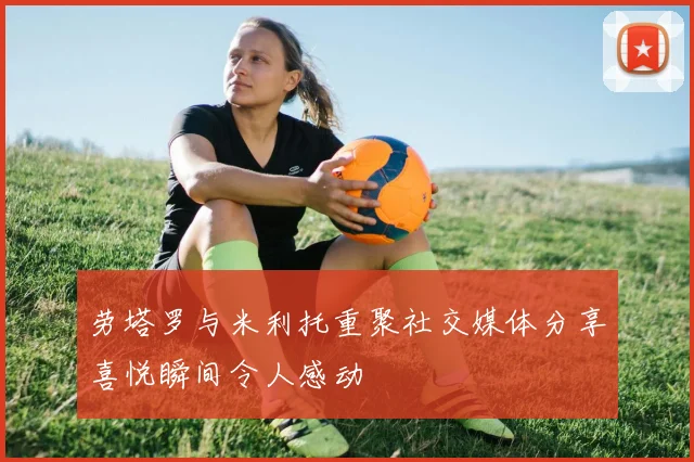 劳塔罗与米利托重聚社交媒体分享喜悦瞬间令人感动