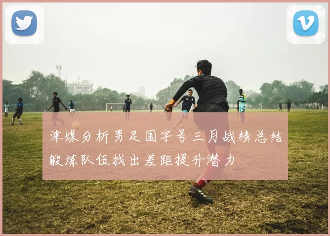 津媒分析男足国字号三月战绩总结锻炼队伍找出差距提升潜力