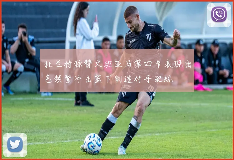 杜兰特称赞文班亚马第四节表现出色频繁冲击篮下制造对手犯规