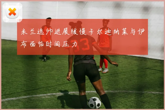 米兰选帅进展缓慢卡尔迪纳莱与伊布面临时间压力