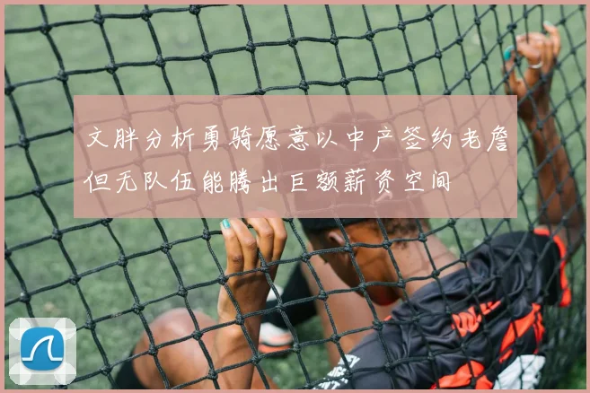 文胖分析勇骑愿意以中产签约老詹但无队伍能腾出巨额薪资空间
