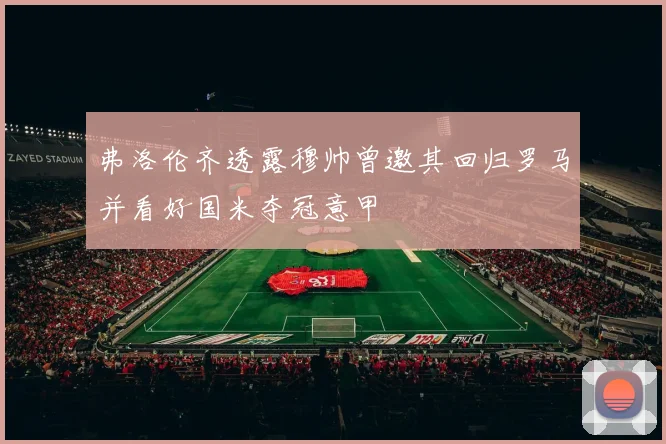 弗洛伦齐透露穆帅曾邀其回归罗马并看好国米夺冠意甲