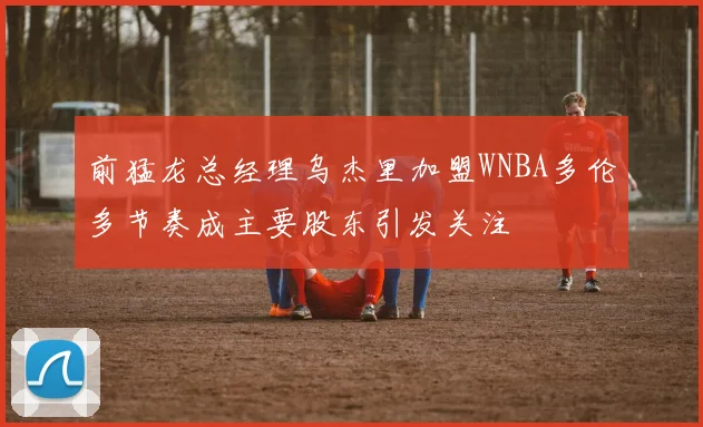 前猛龙总经理乌杰里加盟WNBA多伦多节奏成主要股东引发关注