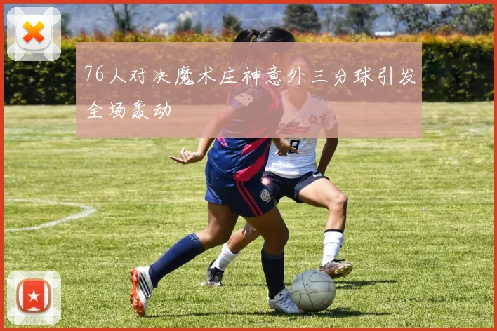 76人对决魔术庄神意外三分球引发全场轰动
