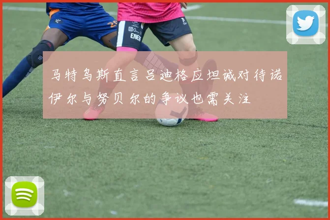 马特乌斯直言吕迪格应坦诚对待诺伊尔与努贝尔的争议也需关注