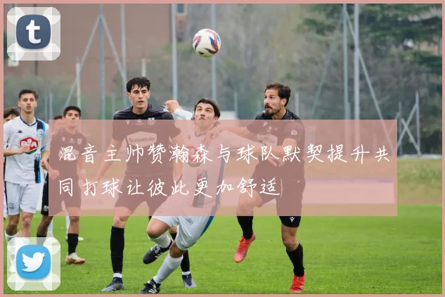 混音主帅赞瀚森与球队默契提升共同打球让彼此更加舒适