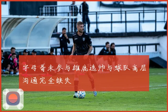 字母哥未参与雄鹿选帅与球队高层沟通完全缺失