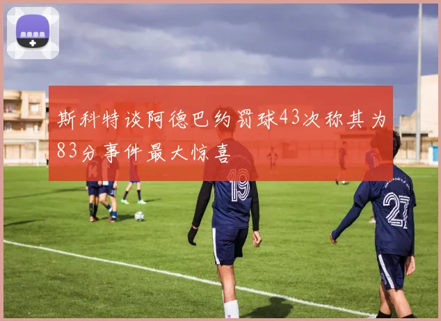 斯科特谈阿德巴约罚球43次称其为83分事件最大惊喜