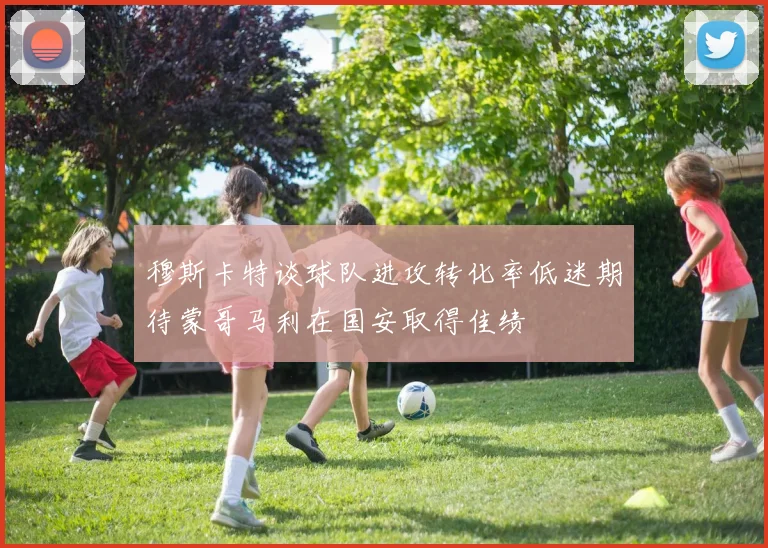 穆斯卡特谈球队进攻转化率低迷期待蒙哥马利在国安取得佳绩