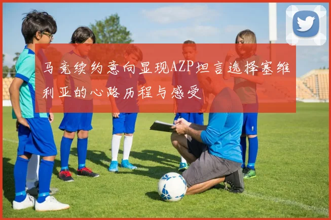 马竞续约意向显现AZP坦言选择塞维利亚的心路历程与感受