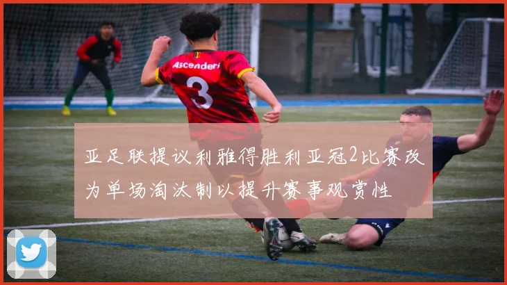 亚足联提议利雅得胜利亚冠2比赛改为单场淘汰制以提升赛事观赏性