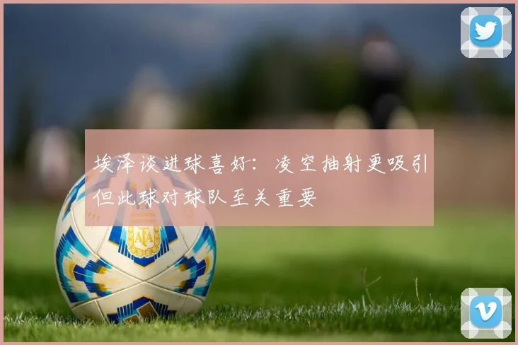 埃泽谈进球喜好：凌空抽射更吸引但此球对球队至关重要