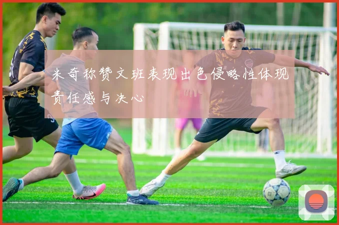 米奇称赞文班表现出色侵略性体现责任感与决心