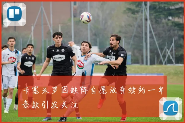 卡塞米罗因缺阵自愿放弃续约一年条款引发关注