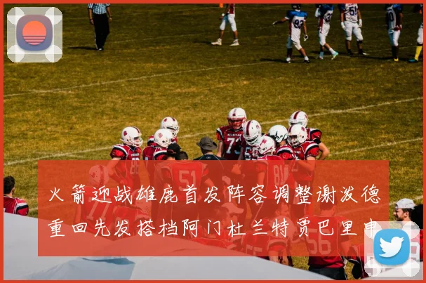 火箭迎战雄鹿首发阵容调整谢泼德重回先发搭档阿门杜兰特贾巴里申京
