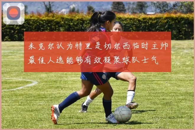 米克尔认为特里是切尔西临时主帅最佳人选能够有效凝聚球队士气