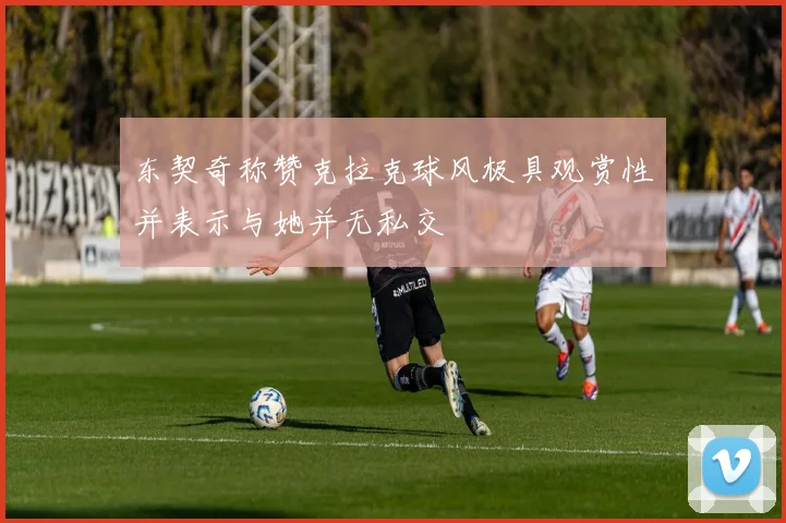 东契奇称赞克拉克球风极具观赏性并表示与她并无私交