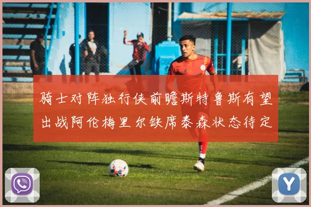骑士对阵独行侠前瞻斯特鲁斯有望出战阿伦梅里尔缺席泰森状态待定