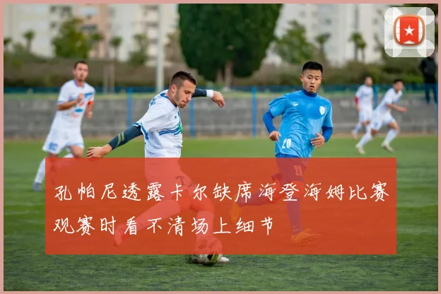 孔帕尼透露卡尔缺席海登海姆比赛观赛时看不清场上细节
