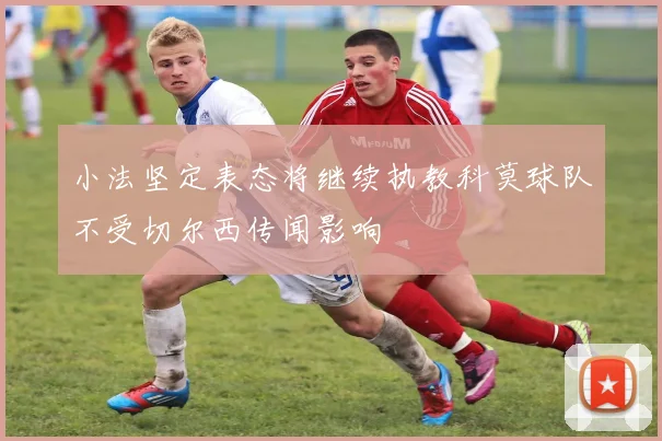 小法坚定表态将继续执教科莫球队不受切尔西传闻影响