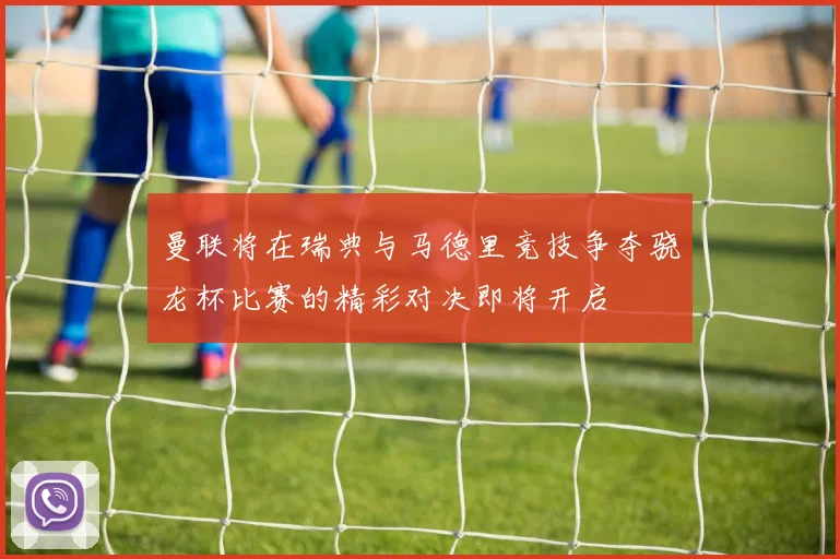 曼联将在瑞典与马德里竞技争夺骁龙杯比赛的精彩对决即将开启