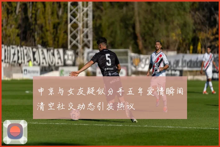 申京与女友疑似分手五年爱情瞬间清空社交动态引发热议