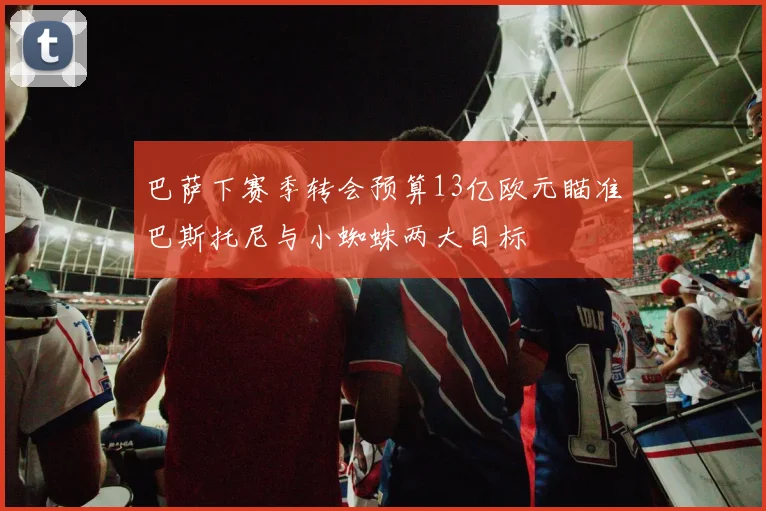 巴萨下赛季转会预算13亿欧元瞄准巴斯托尼与小蜘蛛两大目标