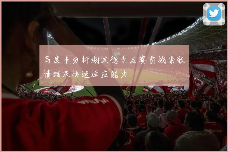 乌度卡分析谢泼德季后赛首战紧张情绪及快速适应能力