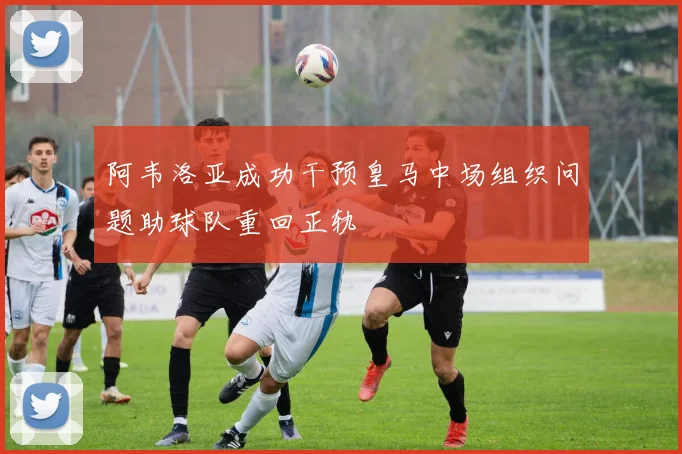 阿韦洛亚成功干预皇马中场组织问题助球队重回正轨