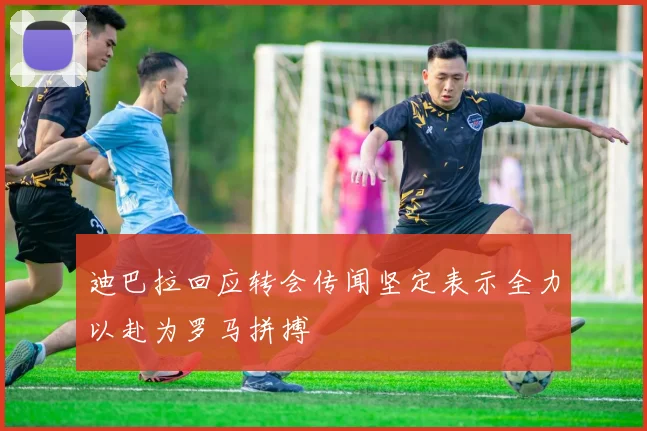 迪巴拉回应转会传闻坚定表示全力以赴为罗马拼搏